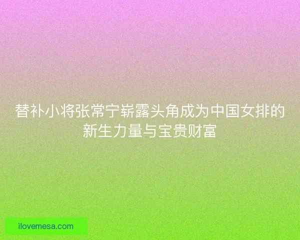 替补小将张常宁崭露头角成为中国女排的新生力量与宝贵财富
