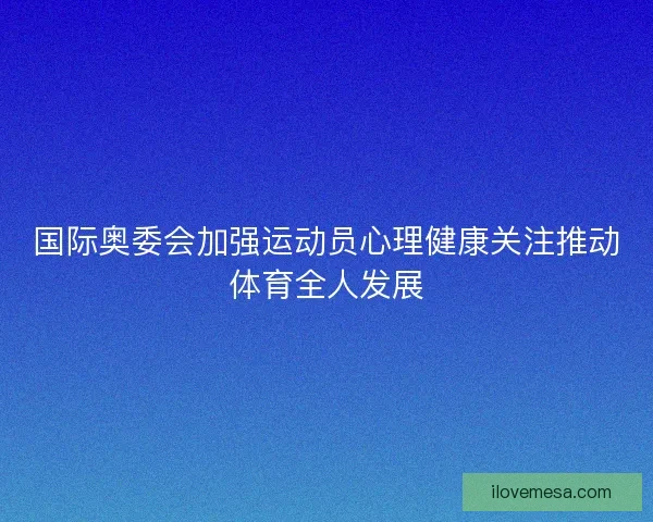国际奥委会加强运动员心理健康关注推动体育全人发展