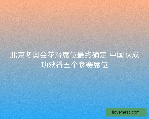 北京冬奥会花滑席位最终确定 中国队成功获得五个参赛席位